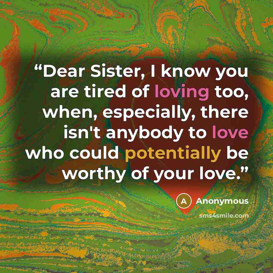 “Dear Sister, I know you are tired of loving too, when, especially, there isn't anybody to love who could potentially be worthy of your love.” quote by Anonymous