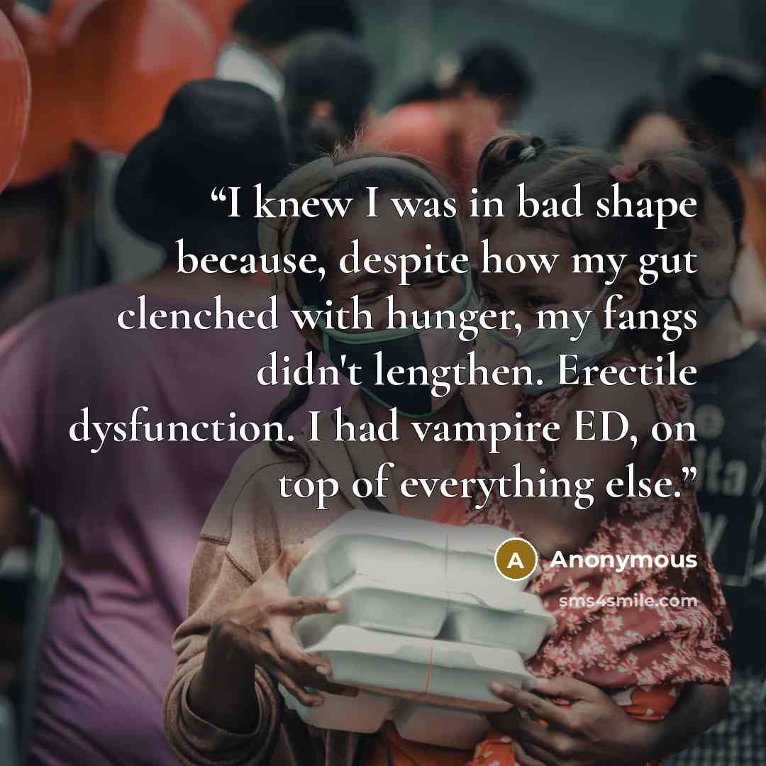 “I knew I was in bad shape because, despite how my gut clenched with hunger, my fangs didn't lengthen. Erectile dysfunction. I had vampire ED, on top of everything else.” quote by Anonymous