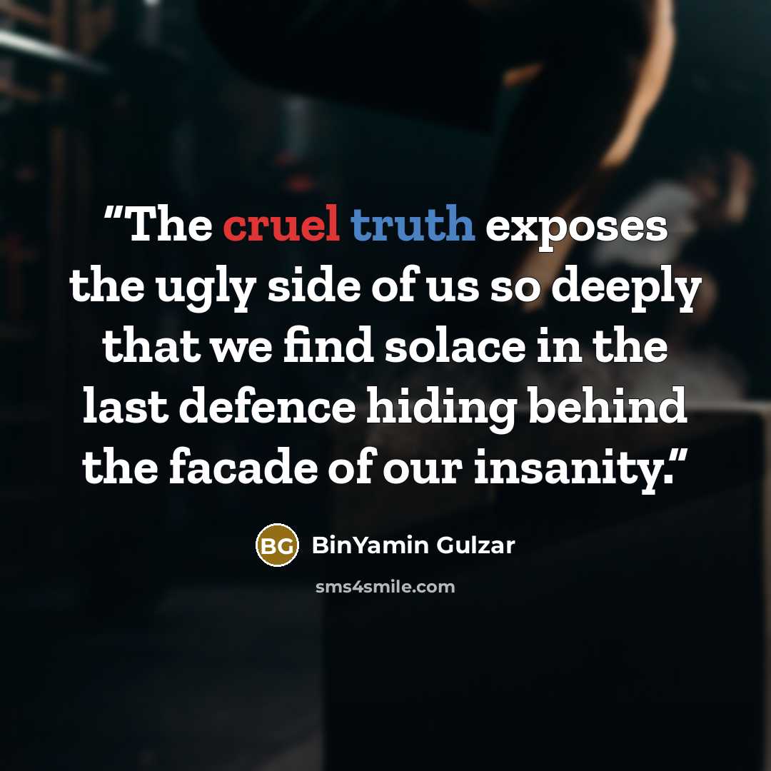 “The cruel truth exposes the ugly side of us so deeply that we find solace in the last defence hiding behind the facade of our insanity.” quote by BinYamin Gulzar