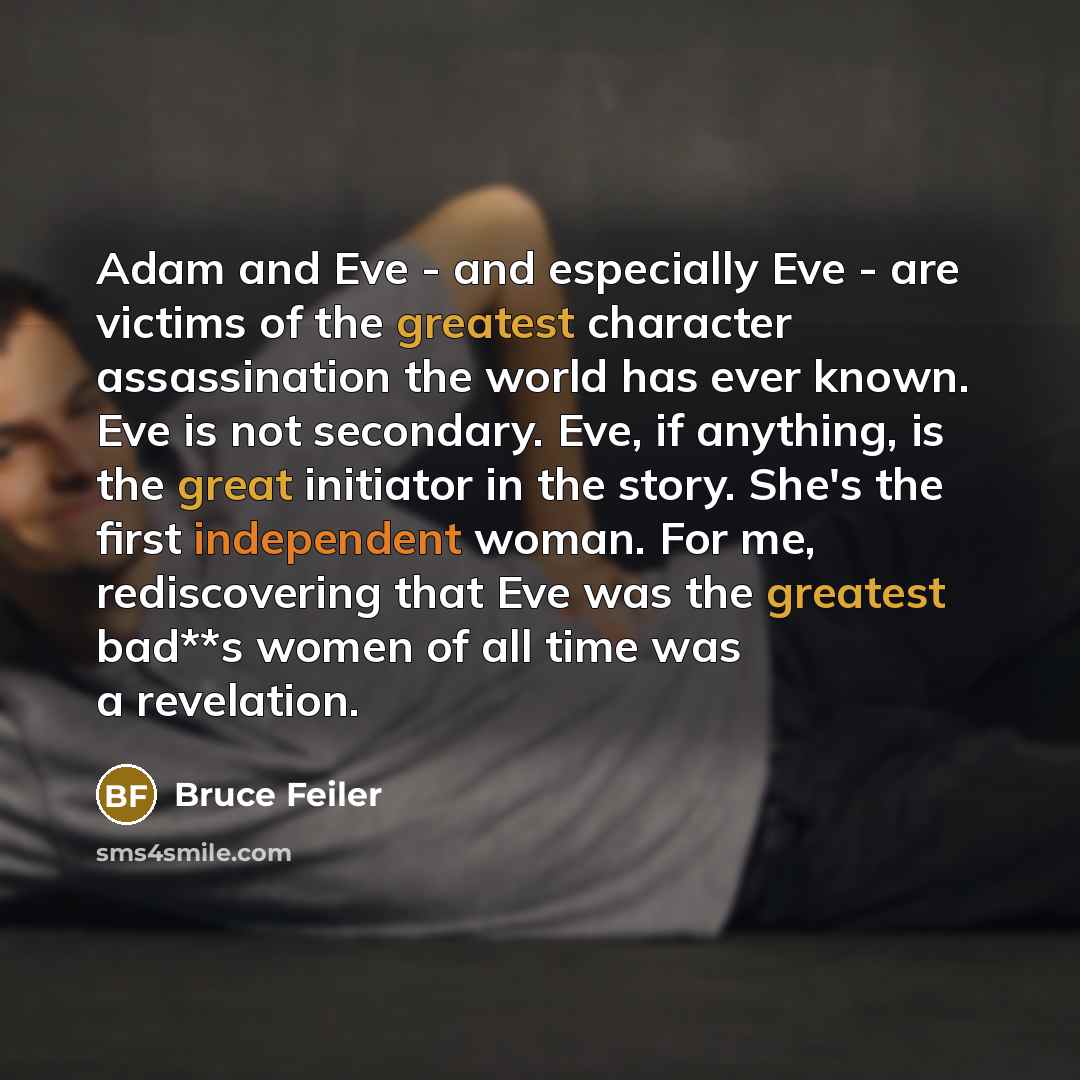 “Adam and Eve - and especially Eve - are victims of the greatest character assassination the world has ever known. Eve is not secondary. Eve, if anything, is the great initiator in the story. She's the first independent woman. For me, rediscovering that Eve was the greatest bad**s women of all time…” quote by Bruce Feiler