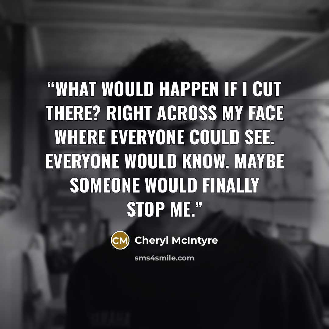 “What would happen if I cut there? Right across my face where everyone could see. Everyone would know. Maybe someone would finally stop me.” quote by Cheryl McIntyre