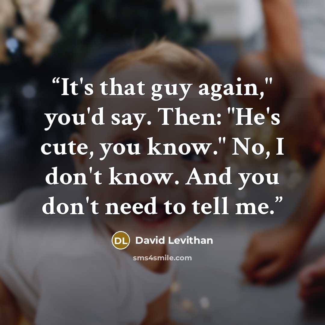 “It's that guy again," you'd say. Then: "He's cute, you know." No, I don't know. And you don't need to tell me.” quote by David Levithan