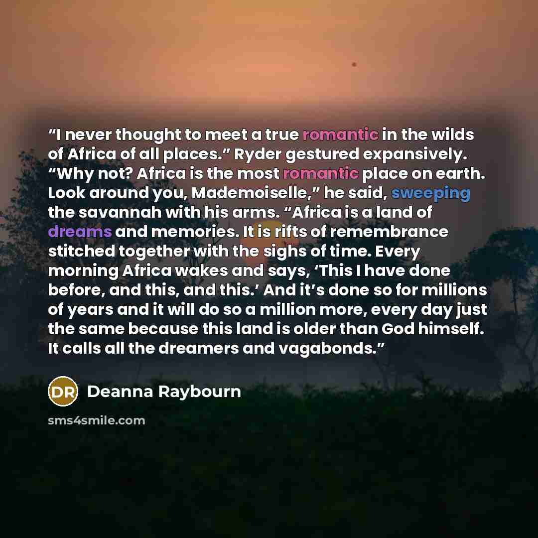 “I never thought to meet a true romantic in the wilds of Africa of all places.” Ryder gestured expansively. “Why not? Africa is the most romantic place on earth. Look around you, Mademoiselle,” he said, sweeping the savannah with his arms. “Africa is a land of dreams and memories. It is rifts of…” quote by Deanna Raybourn