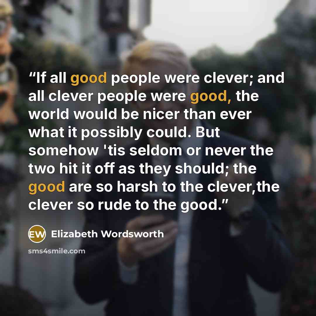 “If all good people were clever; and all clever people were good, the world would be nicer than ever what it possibly could. But somehow 'tis seldom or never the two hit it off as they should; the good are so harsh to the clever,the clever so rude to the good.” quote by Elizabeth Wordsworth