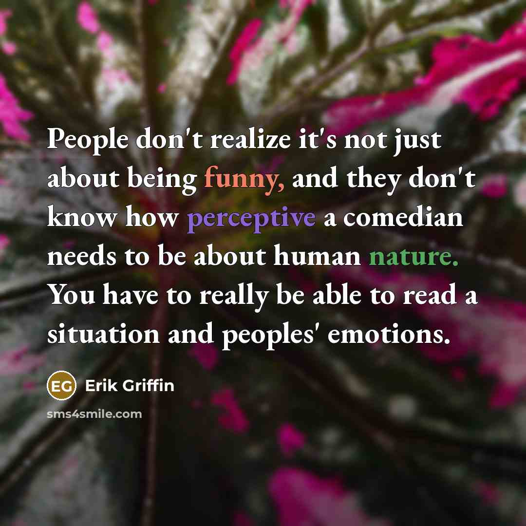 “People don't realize it's not just about being funny, and they don't know how perceptive a comedian needs to be about human nature. You have to really be able to read a situation and peoples' emotions.” quote by Erik Griffin