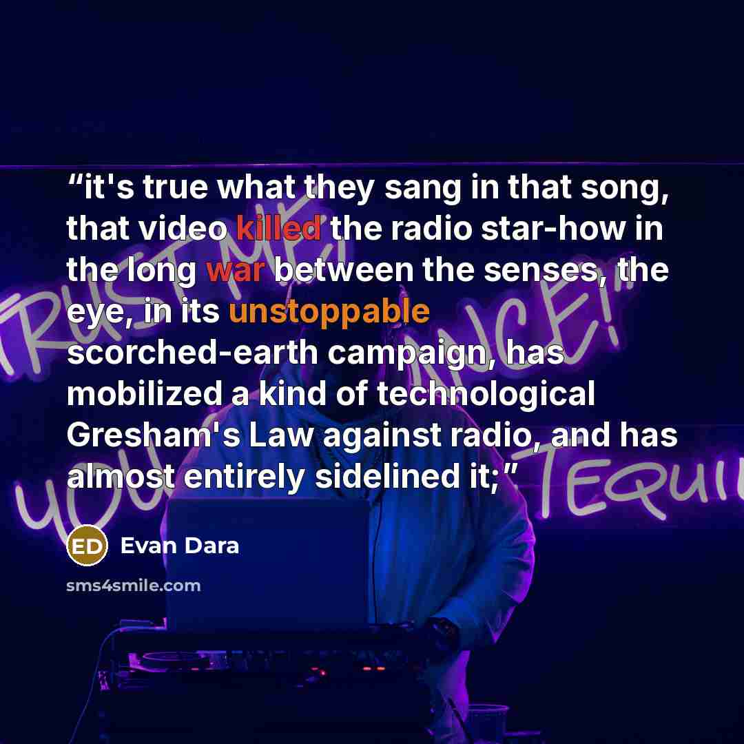 “it's true what they sang in that song, that video killed the radio star-how in the long war between the senses, the eye, in its unstoppable scorched-earth campaign, has mobilized a kind of technologi­cal Gresham's Law against radio, and has almost entirely sidelined it;” quote by Evan Dara