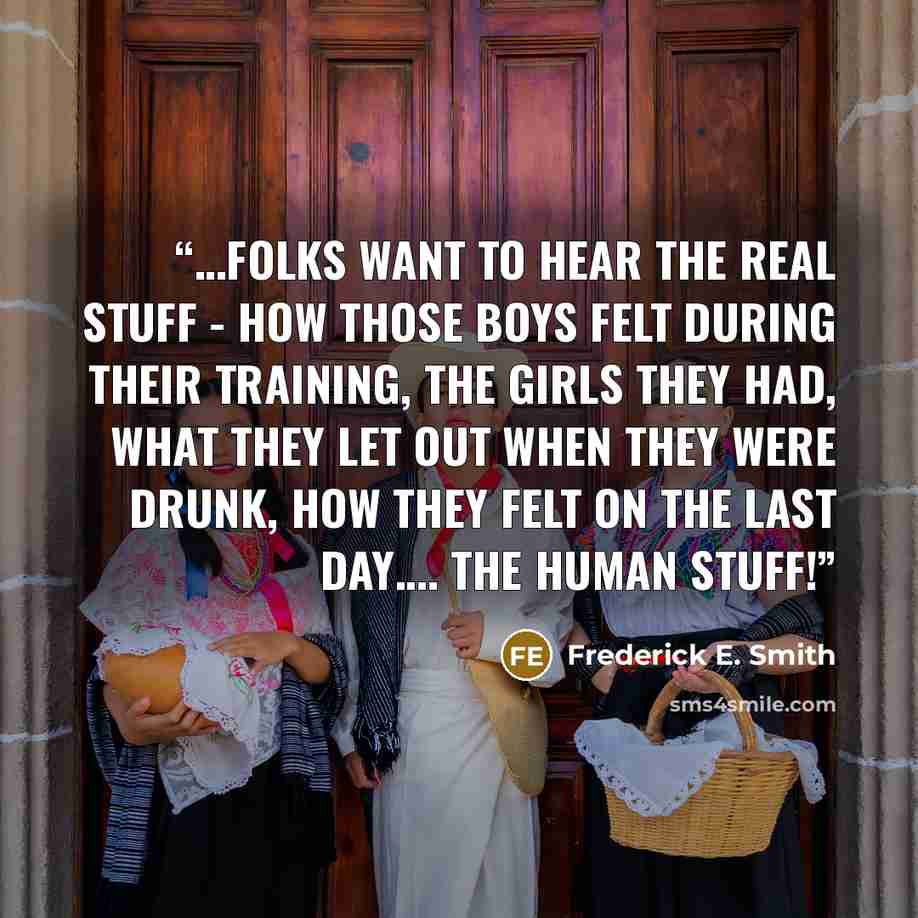 “…Folks want to hear the real stuff - how those boys felt during their training, the girls they had, what they let out when they were drunk, how they felt on the last day…. The human stuff!” quote by Frederick E. Smith