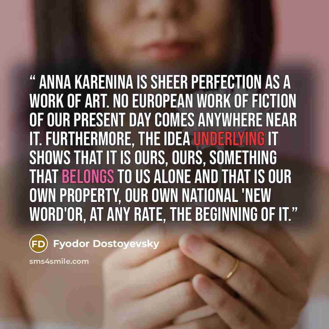 “Anna Karenina is sheer perfection as a work of art. No European work of fiction of our present day comes anywhere near it. Furthermore, the idea underlying it shows that it is ours, ours, something that belongs to us alone and that is our own property, our own national 'new word'or, at any rate…” quote by Fyodor Dostoyevsky