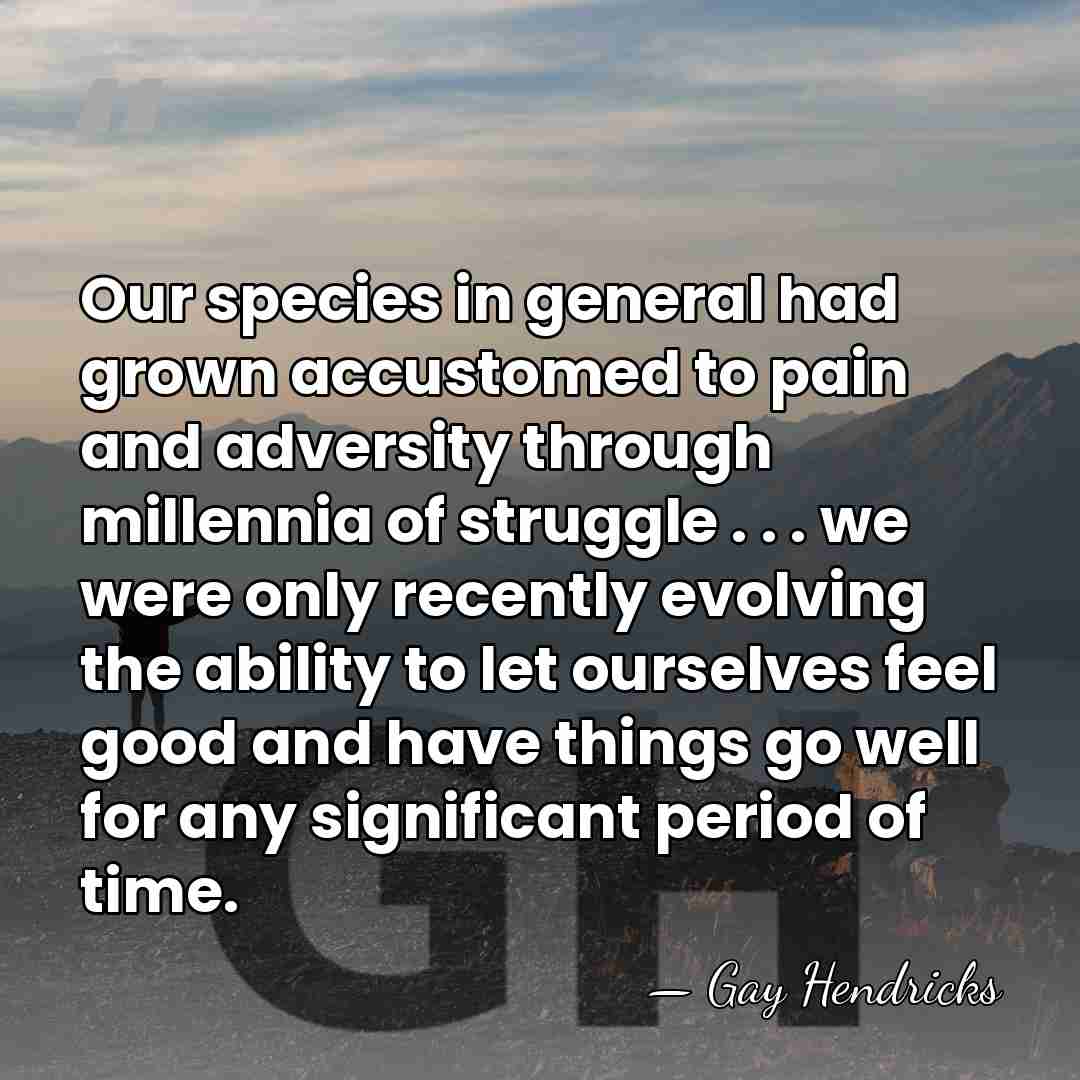 Our species in general had grown accustomed to pain and adversity through&hellip; - Gay Hendricks