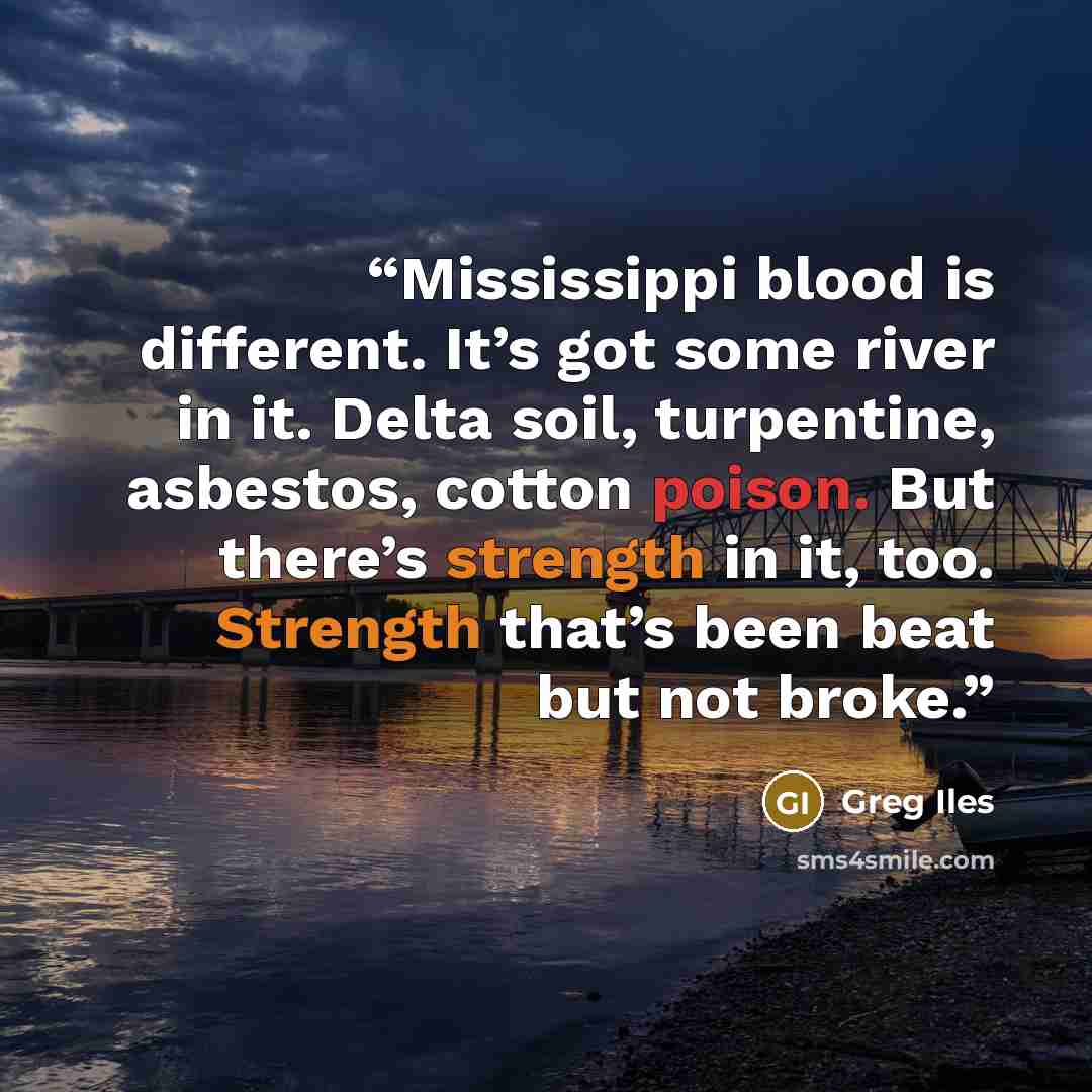 “Mississippi blood is different. It’s got some river in it. Delta soil, turpentine, asbestos, cotton poison. But there’s strength in it, too. Strength that’s been beat but not broke.” quote by Greg Iles