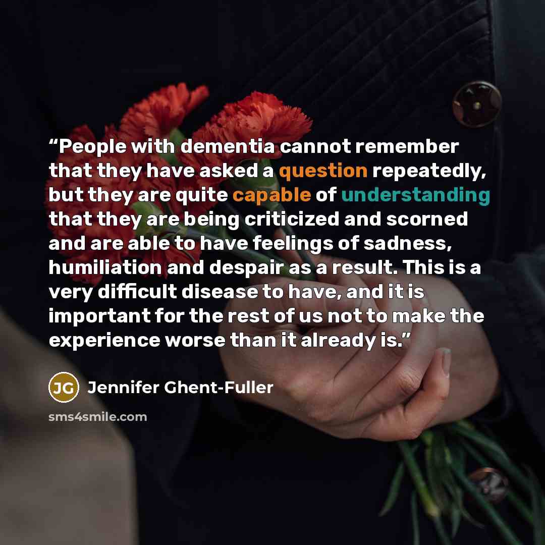 “People with dementia cannot remember that they have asked a question repeatedly, but they are quite capable of understanding that they are being criticized and scorned and are able to have feelings of sadness, humiliation and despair as a result. This is a very difficult disease to have, and it is…” quote by Jennifer Ghent-Fuller