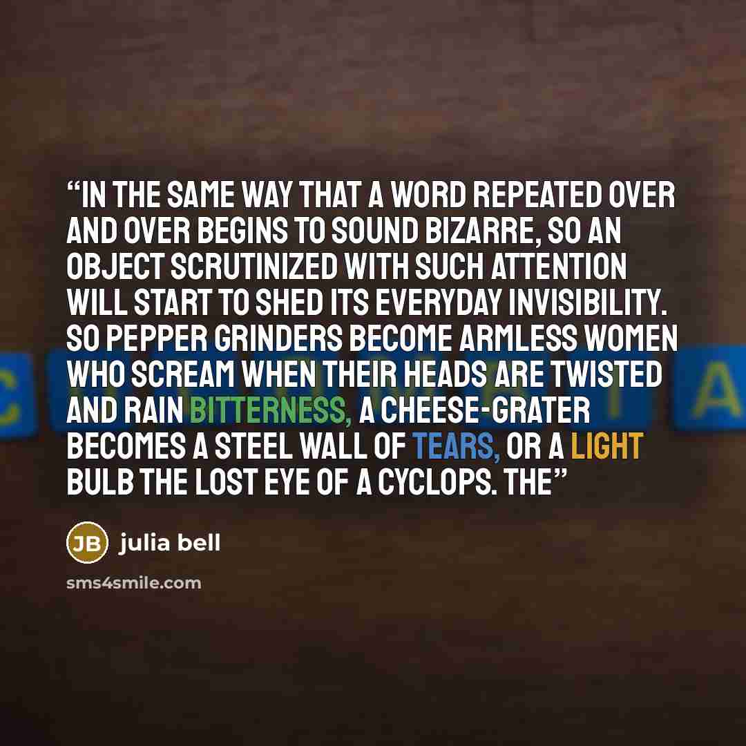 “In the same way that a word repeated over and over begins to sound bizarre, so an object scrutinized with such attention will start to shed its everyday invisibility. So pepper grinders become armless women who scream when their heads are twisted and rain bitterness, a cheese-grater becomes a…” quote by Julia Bell