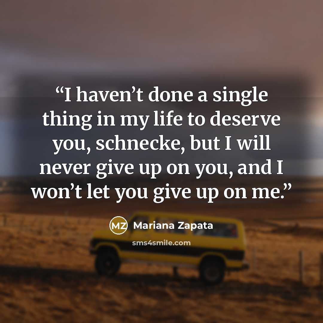 “I haven’t done a single thing in my life to deserve you, schnecke, but I will never give up on you, and I won’t let you give up on me.” quote by Mariana Zapata