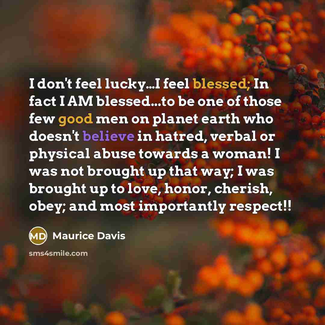 “I don't feel lucky…I feel blessed; In fact I AM blessed...to be one of those few good men on planet earth who doesn't believe in hatred, verbal or physical abuse towards a woman! I was not brought up that way; I was brought up to love, honor, cherish, obey; and most importantly respect!!” quote by Maurice Davis