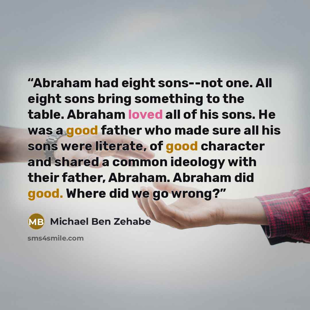 “Abraham had eight sons--not one. All eight sons bring something to the table. Abraham loved all of his sons. He was a good father who made sure all his sons were literate, of good character and shared a common ideology with their father, Abraham. Abraham did good. Where did we go wrong?” quote by Michael Ben Zehabe