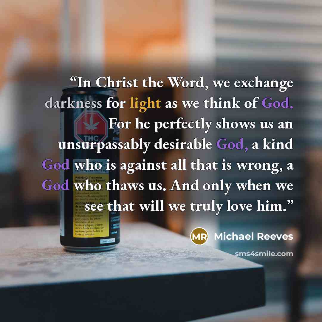 “In Christ the Word, we exchange darkness for light as we think of God. For he perfectly shows us an unsurpassably desirable God, a kind God who is against all that is wrong, a God who thaws us. And only when we see that will we truly love him.” quote by Michael Reeves