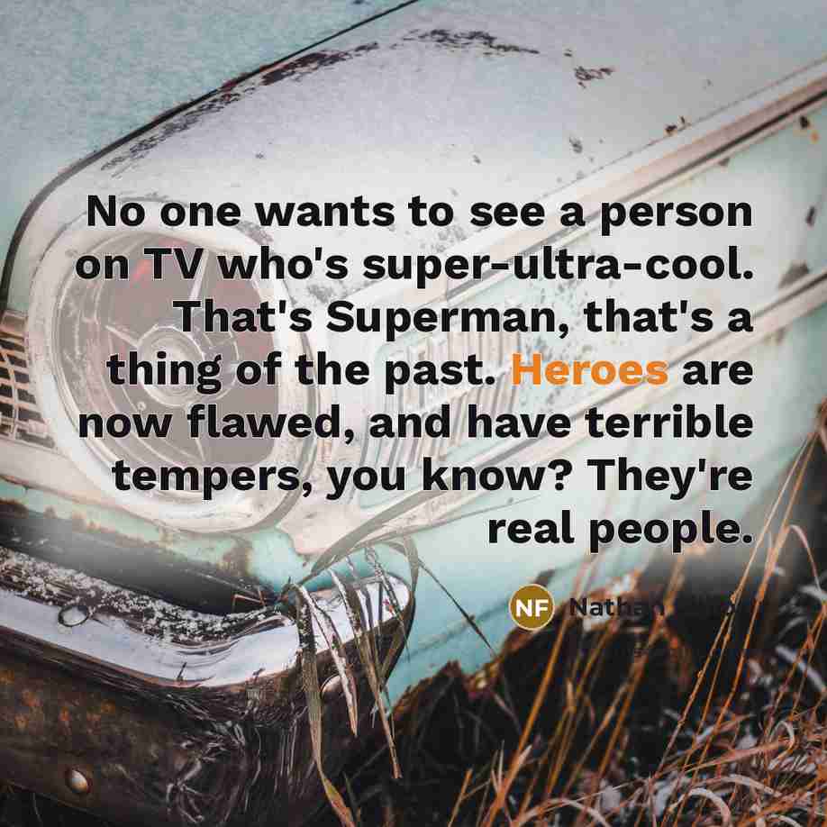 “No one wants to see a person on TV who's super-ultra-cool. That's Superman, that's a thing of the past. Heroes are now flawed, and have terrible tempers, you know? They're real people.” quote by Nathan Fillion