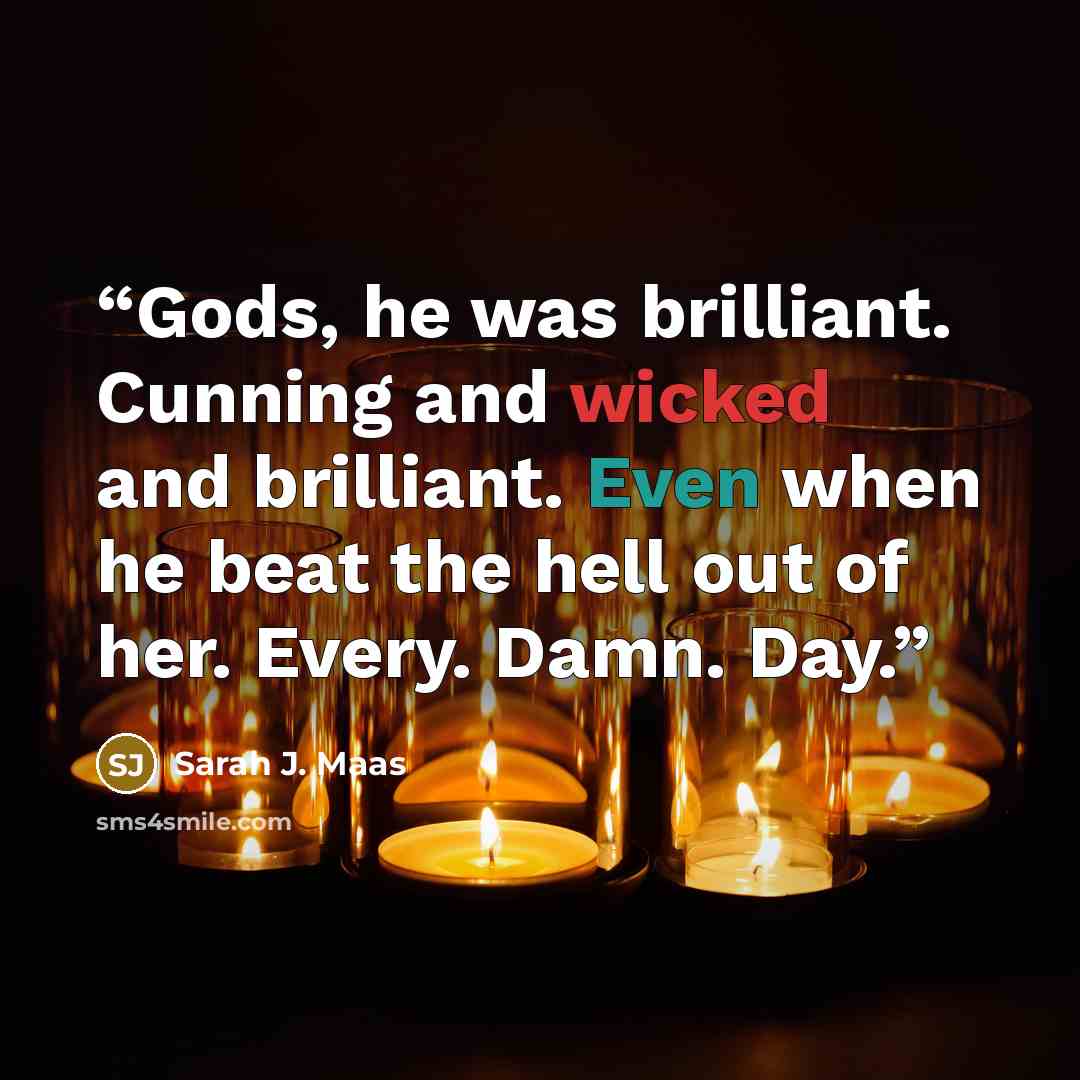 “Gods, he was brilliant. Cunning and wicked and brilliant. Even when he beat the hell out of her. Every. Damn. Day.” quote by Sarah J. Maas