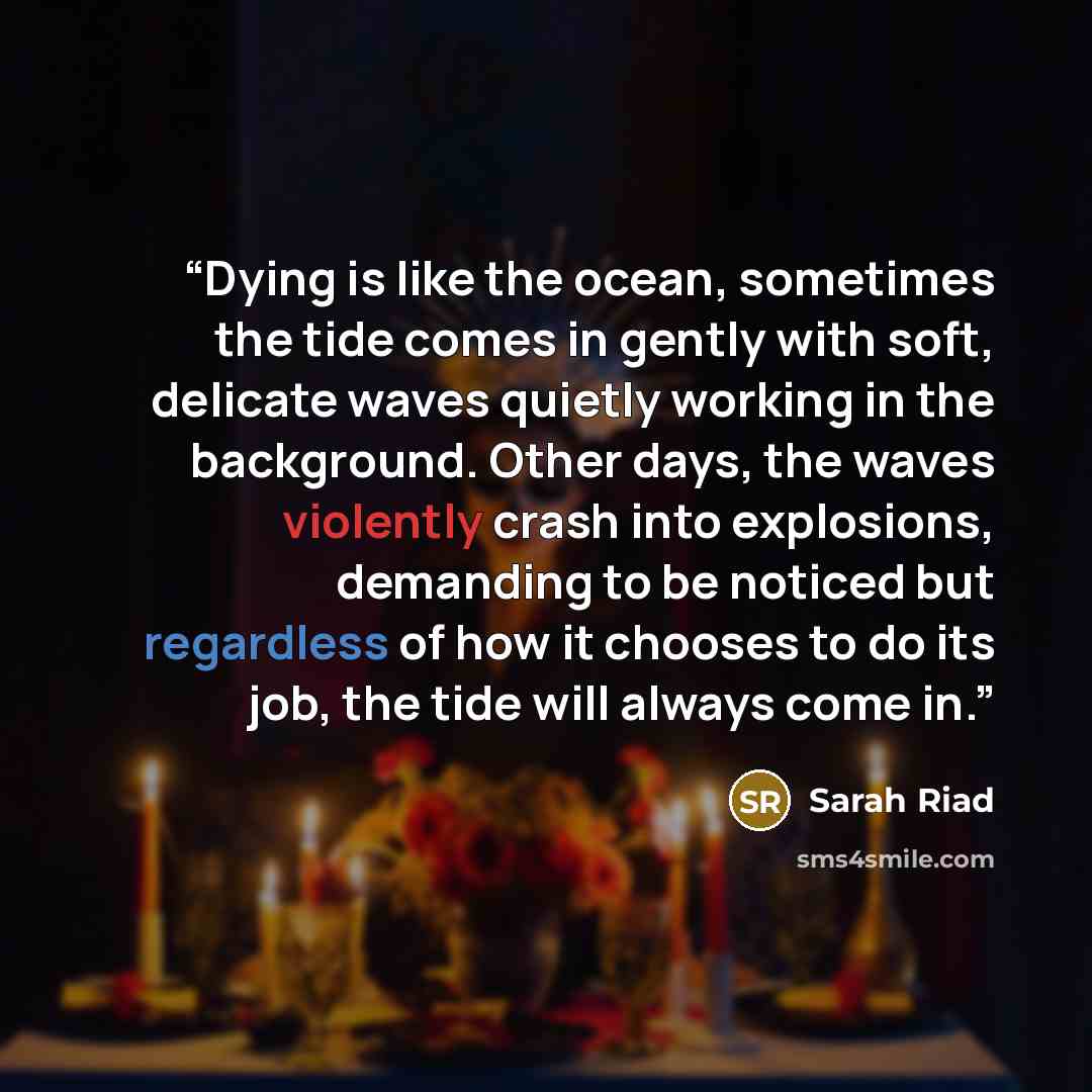 “Dying is like the ocean, sometimes the tide comes in gently with soft, delicate waves quietly working in the background. Other days, the waves violently crash into explosions, demanding to be noticed but regardless of how it chooses to do its job, the tide will always come in.” quote by Sarah Riad