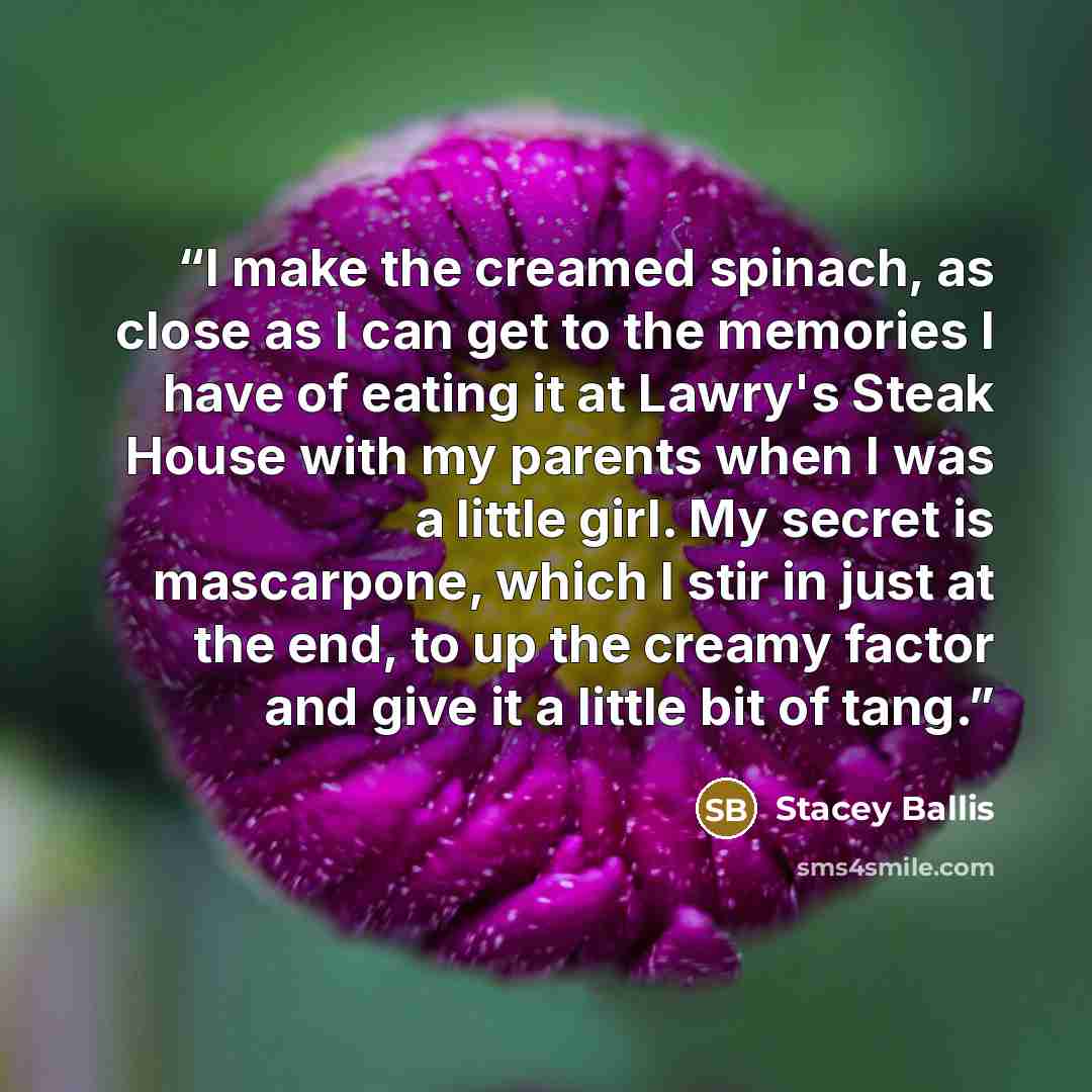 “I make the creamed spinach, as close as I can get to the memories I have of eating it at Lawry's Steak House with my parents when I was a little girl. My secret is mascarpone, which I stir in just at the end, to up the creamy factor and give it a little bit of tang.” quote by Stacey Ballis
