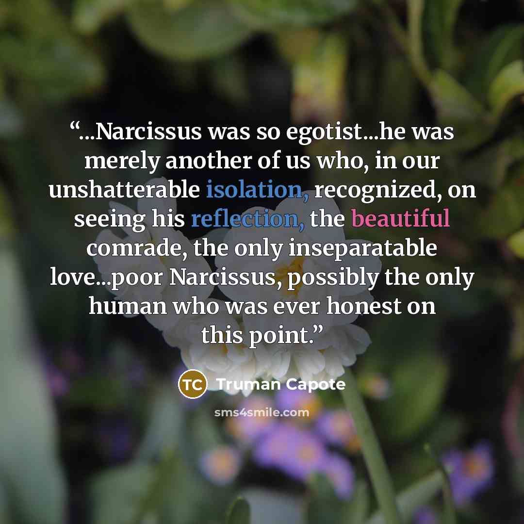 “...Narcissus was so egotist...he was merely another of us who, in our unshatterable isolation, recognized, on seeing his reflection, the beautiful comrade, the only inseparatable love...poor Narcissus, possibly the only human who was ever honest on this point.” quote by Truman Capote