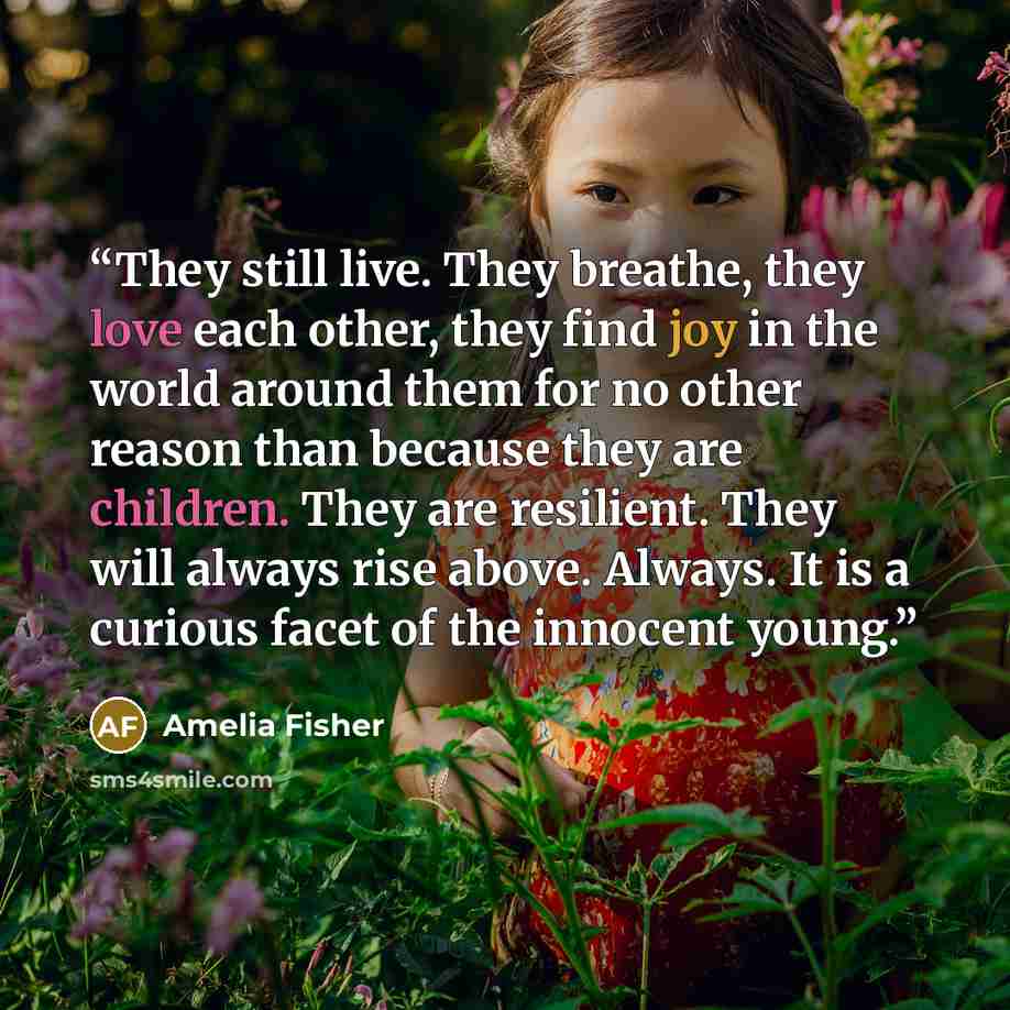 “They still live. They breathe, they love each other, they find joy in the world around them for no other reason than because they are children. They are resilient. They will always rise above. Always. It is a curious facet of the innocent young.” quote by Amelia Fisher
