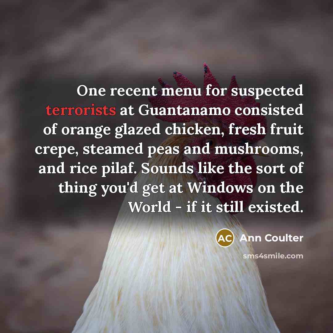 “One recent menu for suspected terrorists at Guantanamo consisted of orange glazed chicken, fresh fruit crepe, steamed peas and mushrooms, and rice pilaf. Sounds like the sort of thing you'd get at Windows on the World - if it still existed.” quote by Ann Coulter