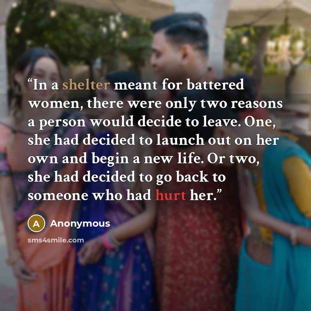 “In a shelter meant for battered women, there were only two reasons a person would decide to leave. One, she had decided to launch out on her own and begin a new life. Or two, she had decided to go back to someone who had hurt her.” quote by Anonymous