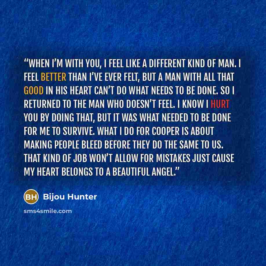“When I’m with you, I feel like a different kind of man. I feel better than I’ve ever felt, but a man with all that good in his heart can’t do what needs to be done. So I returned to the man who doesn’t feel. I know I hurt you by doing that, but it was what needed to be done for me to survive. What…” quote by Bijou Hunter