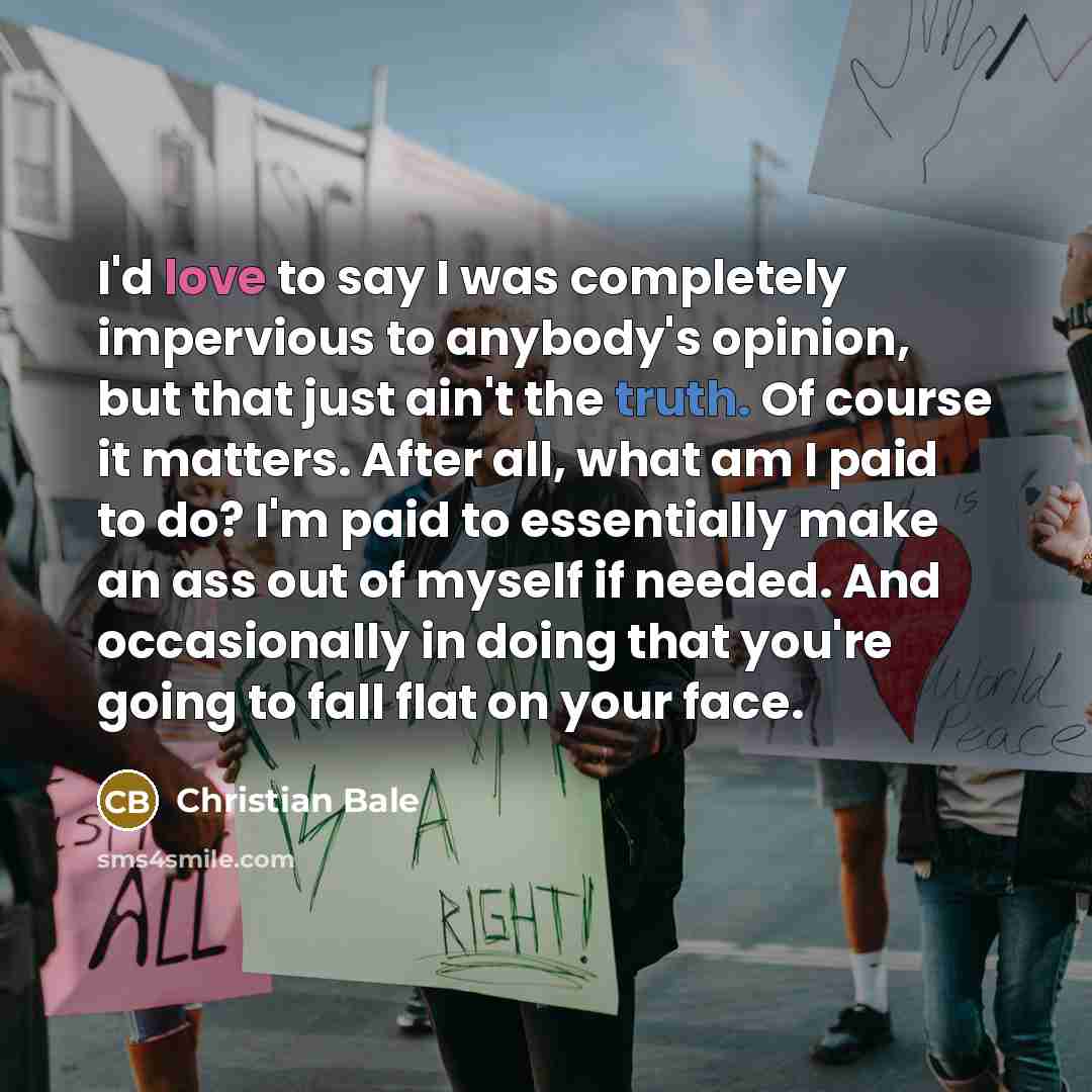 “I'd love to say I was completely impervious to anybody's opinion, but that just ain't the truth. Of course it matters. After all, what am I paid to do? I'm paid to essentially make an ass out of myself if needed. And occasionally in doing that you're going to fall flat on your face.” quote by Christian Bale