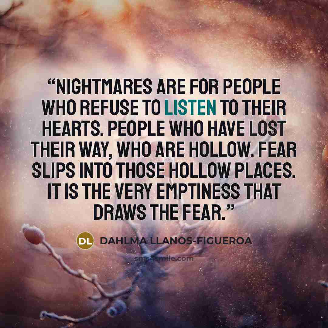 “Nightmares are for people who refuse to listen to their hearts. People who have lost their way, who are hollow. Fear slips into those hollow places. It is the very emptiness that draws the fear.” quote by Dahlma Llanos-Figueroa