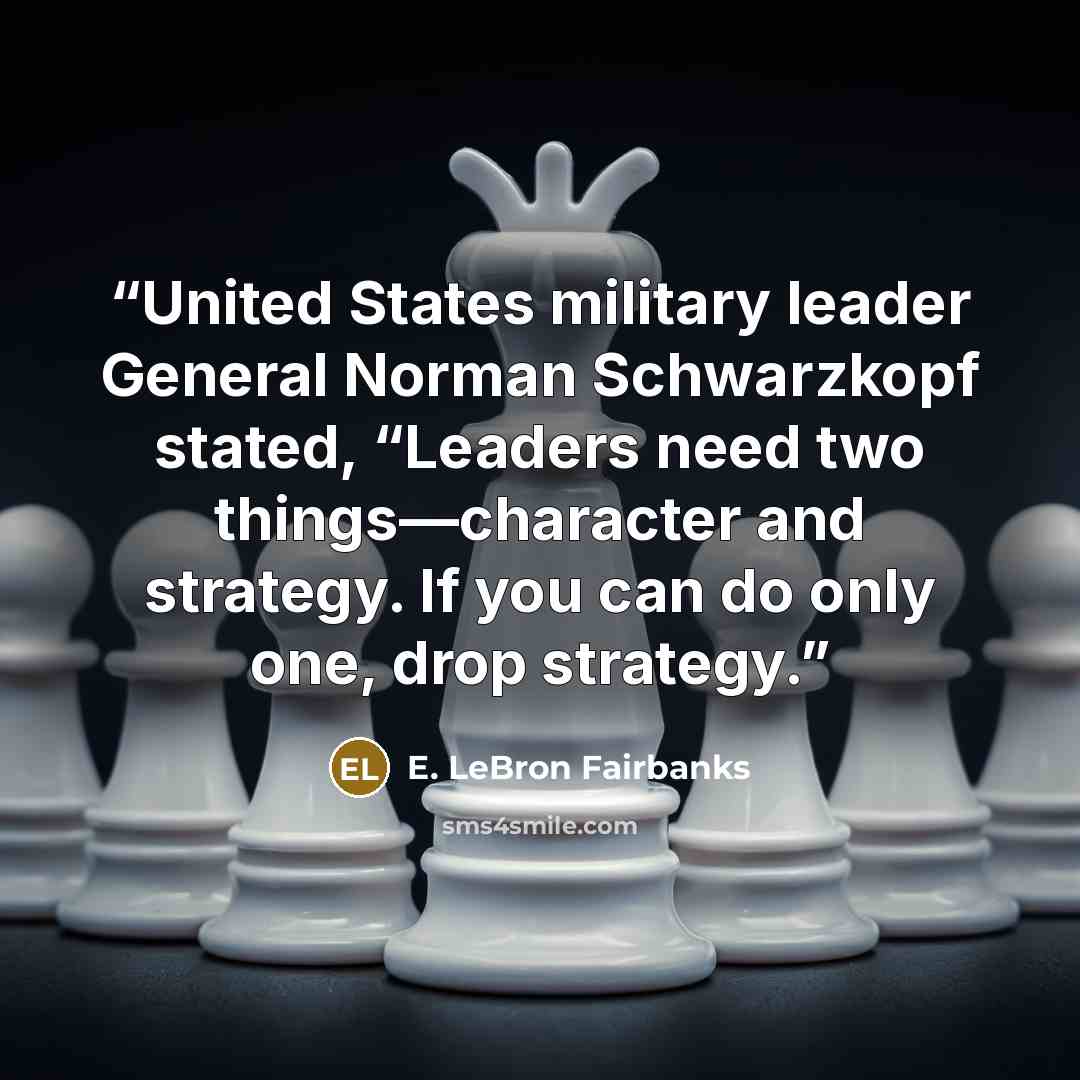 “United States military leader General Norman Schwarzkopf stated, “Leaders need two things—character and strategy. If you can do only one, drop strategy.” quote by E. LeBron Fairbanks