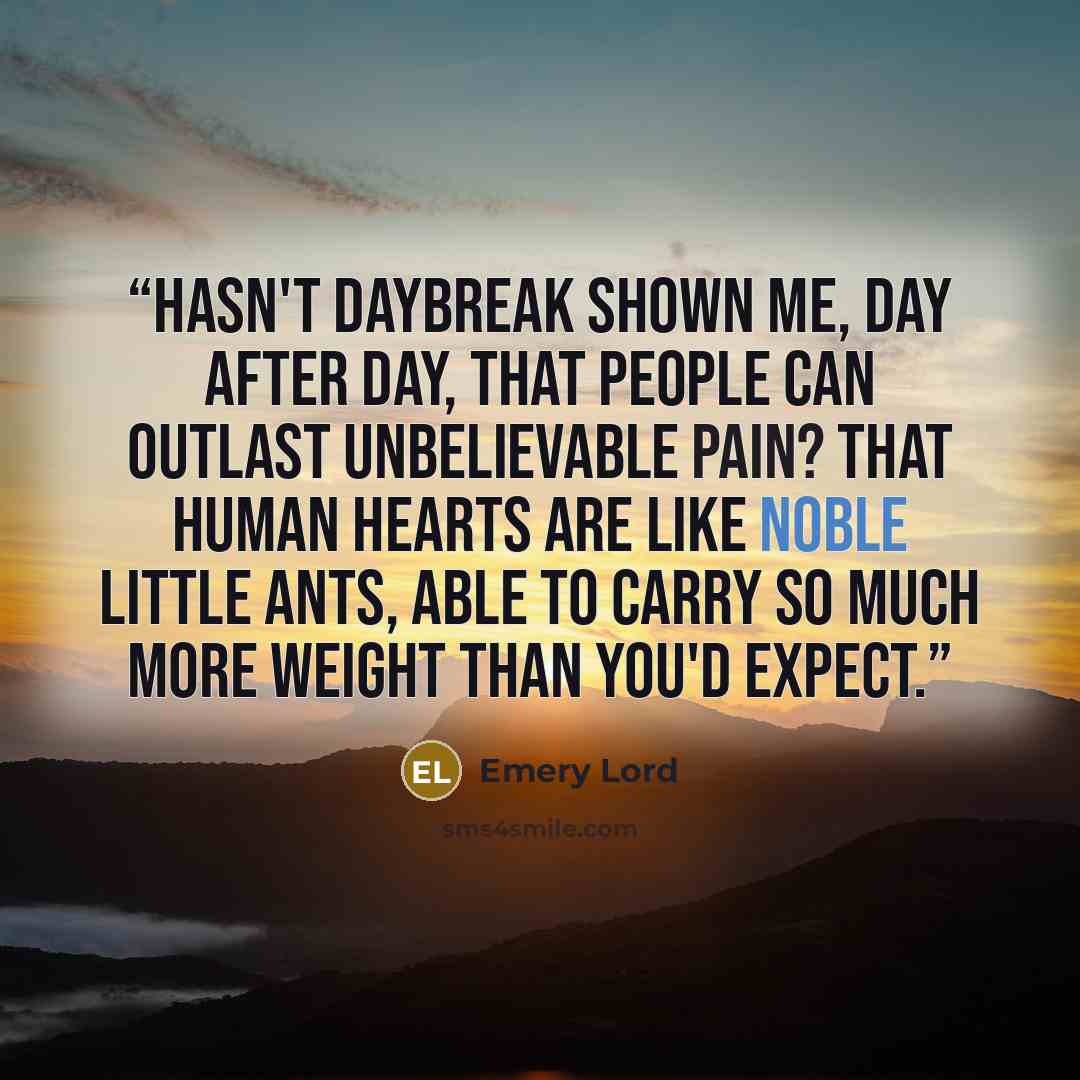 “Hasn't Daybreak shown me, day after day, that people can outlast unbelievable pain? That human hearts are like noble little ants, able to carry so much more weight than you'd expect.” quote by Emery Lord