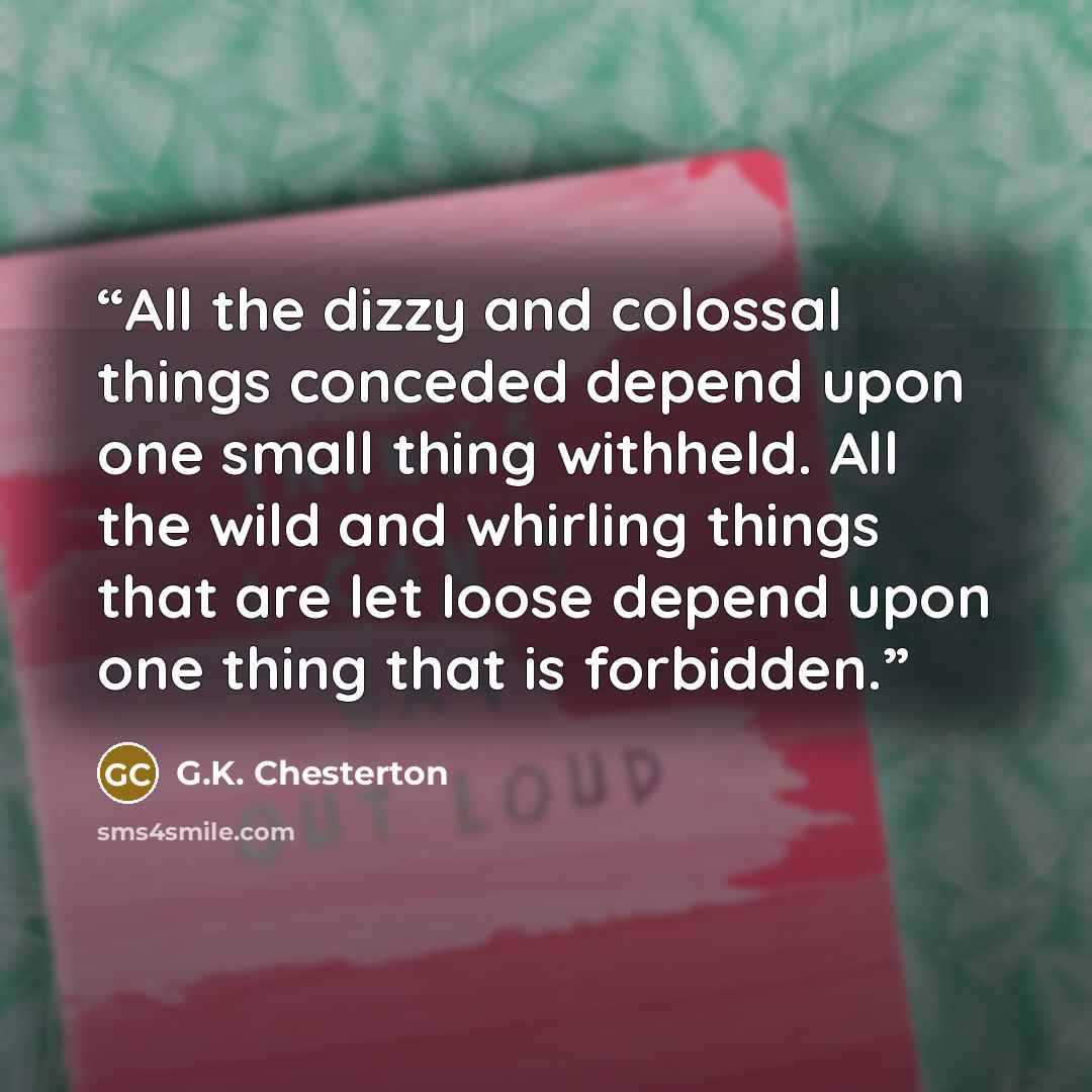 “All the dizzy and colossal things conceded depend upon one small thing withheld. All the wild and whirling things that are let loose depend upon one thing that is forbidden.” quote by G.K. Chesterton