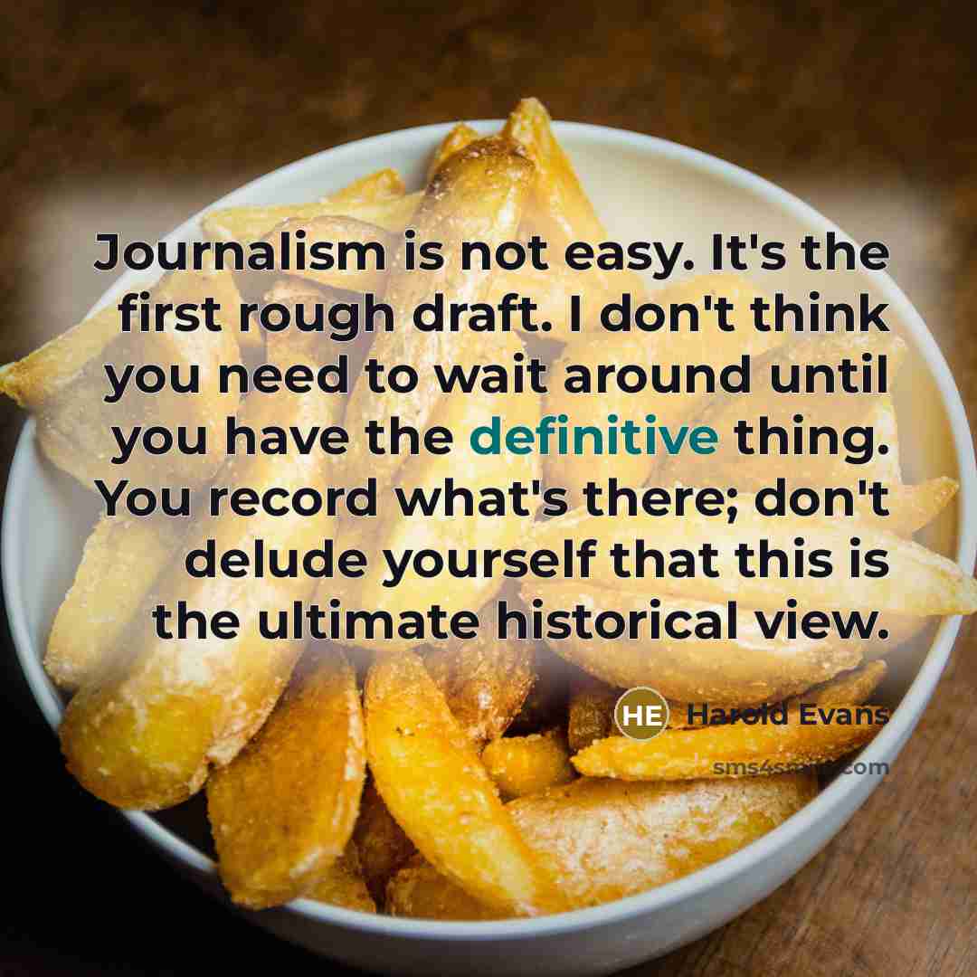 “Journalism is not easy. It's the first rough draft. I don't think you need to wait around until you have the definitive thing. You record what's there; don't delude yourself that this is the ultimate historical view.” quote by Harold Evans