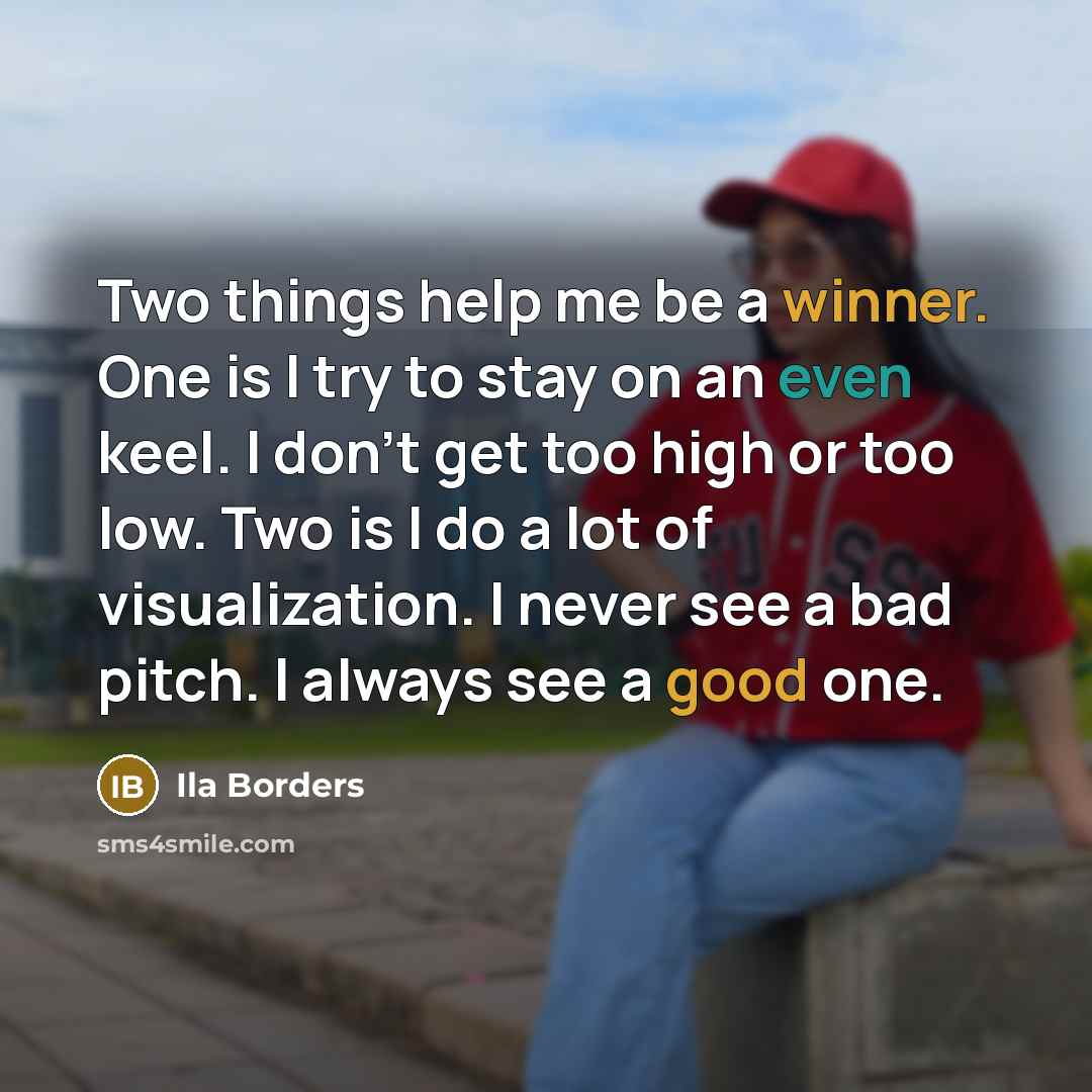 “Two things help me be a winner. One is I try to stay on an even keel. I don't get too high or too low. Two is I do a lot of visualization. I never see a bad pitch. I always see a good one.” quote by Ila Borders