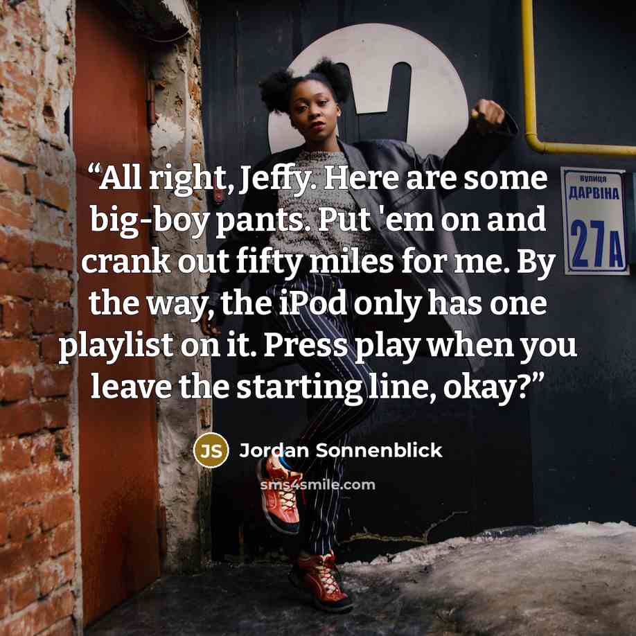 “All right, Jeffy. Here are some big-boy pants. Put 'em on and crank out fifty miles for me. By the way, the iPod only has one playlist on it. Press play when you leave the starting line, okay?” quote by Jordan Sonnenblick