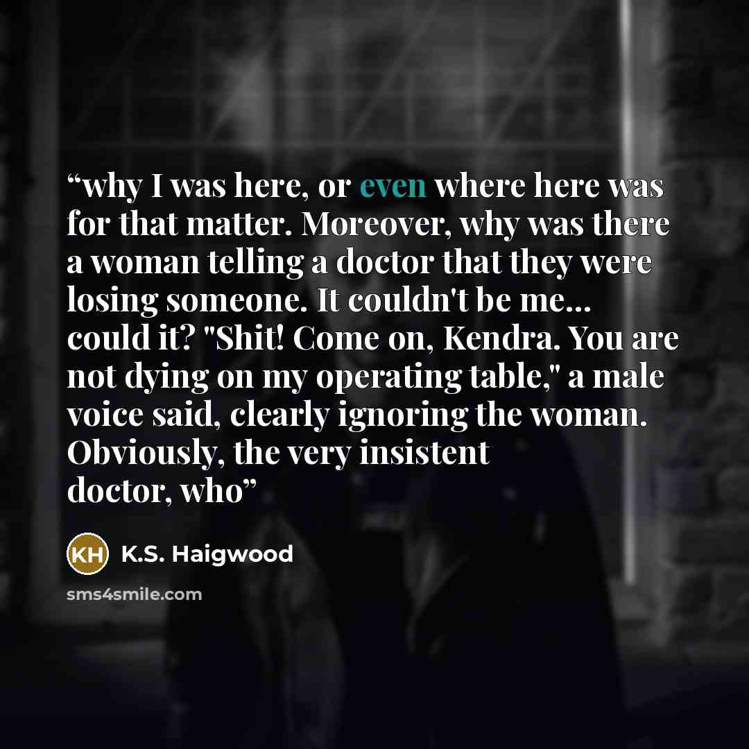 “why I was here, or even where here was for that matter. Moreover, why was there a woman telling a doctor that they were losing someone. It couldn't be me… could it? "Shit! Come on, Kendra. You are not dying on my operating table," a male voice said, clearly ignoring the woman. Obviously, the very…” quote by K.S. Haigwood