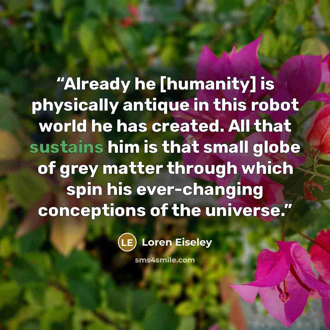 “Already he [humanity] is physically antique in this robot world he has created. All that sustains him is that small globe of grey matter through which spin his ever-changing conceptions of the universe.” quote by Loren Eiseley