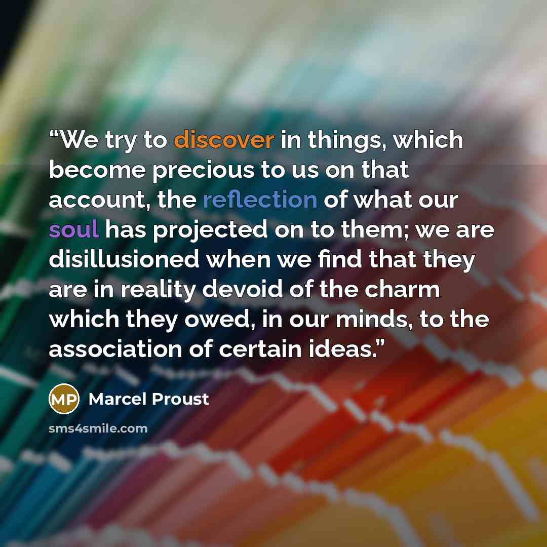 “We try to discover in things, which become precious to us on that account, the reflection of what our soul has projected on to them; we are disillusioned when we find that they are in reality devoid of the charm which they owed, in our minds, to the association of certain ideas.” quote by Marcel Proust