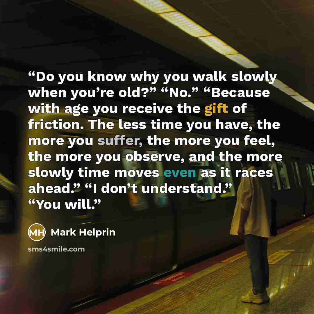 “Do you know why you walk slowly when you’re old?” “No.” “Because with age you receive the gift of friction. The less time you have, the more you suffer, the more you feel, the more you observe, and the more slowly time moves even as it races ahead.” “I don’t understand.” “You will.” quote by Mark Helprin