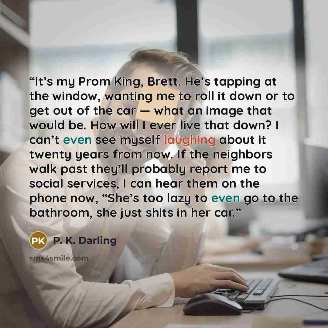 “It’s my Prom King, Brett. He’s tapping at the window, wanting me to roll it down or to get out of the car — what an image that would be. How will I ever live that down? I can’t even see myself laughing about it twenty years from now. If the neighbors walk past they’ll probably report me to social…” quote by P. K. Darling