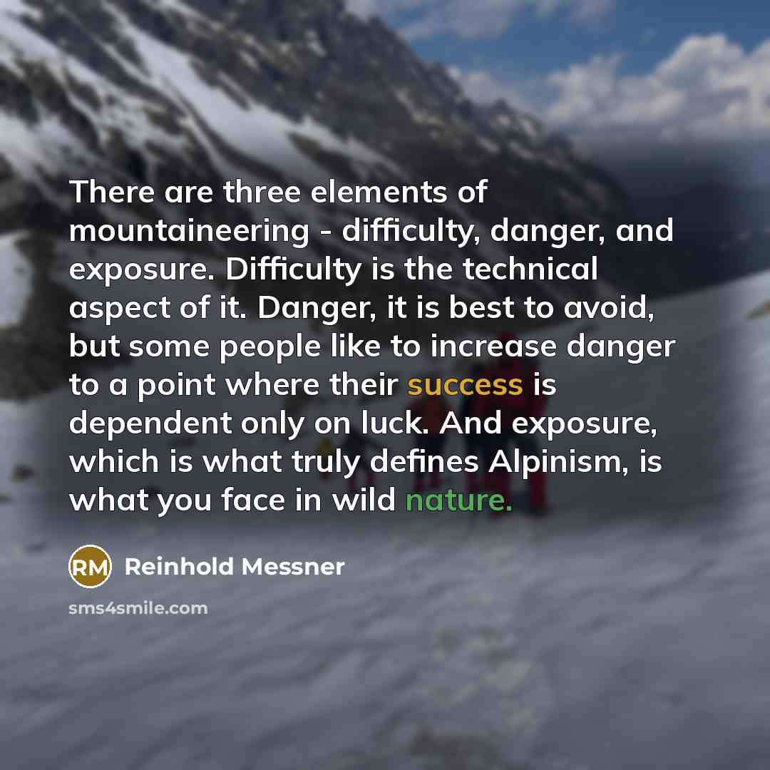 “There are three elements of mountaineering - difficulty, danger, and exposure. Difficulty is the technical aspect of it. Danger, it is best to avoid, but some people like to increase danger to a point where their success is dependent only on luck. And exposure, which is what truly defines…” quote by Reinhold Messner
