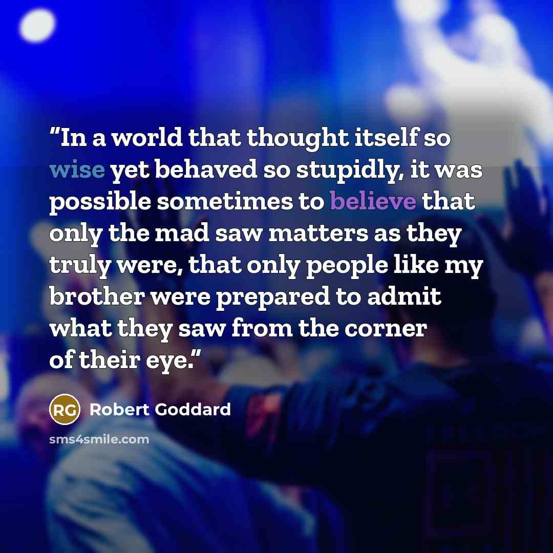 “In a world that thought itself so wise yet behaved so stupidly, it was possible sometimes to believe that only the mad saw matters as they truly were, that only people like my brother were prepared to admit what they saw from the corner of their eye.” quote by Robert Goddard