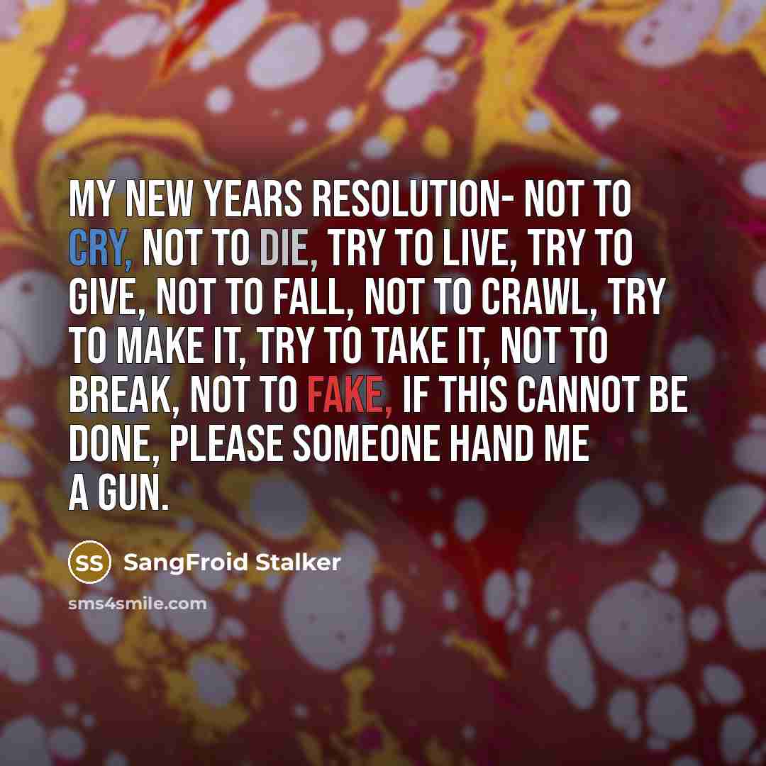 “My new years resolution- Not to cry, Not to die, Try to live, Try to give, Not to fall, Not to crawl, Try to make it, Try to take it, Not to break, Not to fake, If this cannot be done, please someone hand me a gun.” quote by SangFroid Stalker