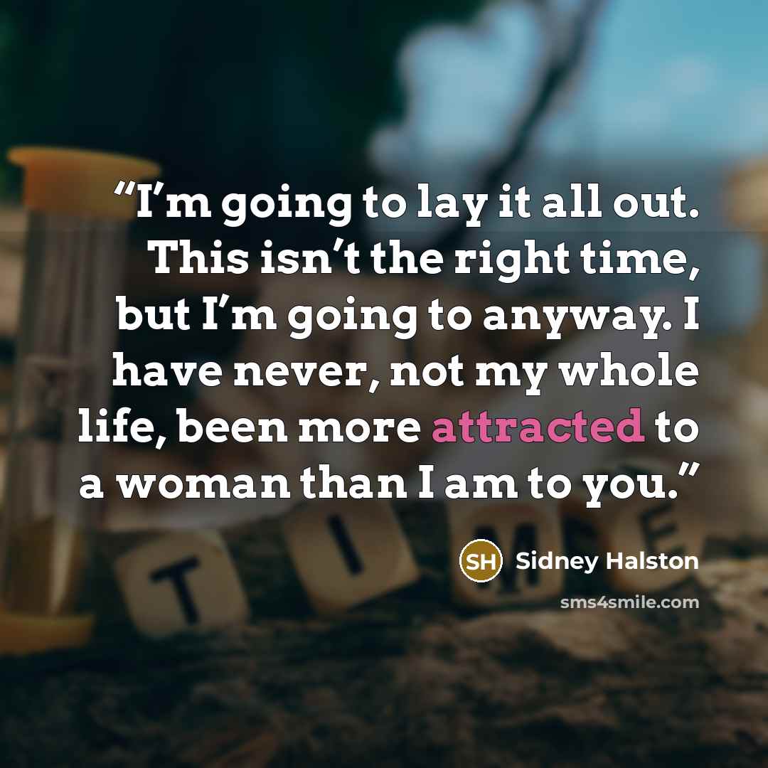 “I’m going to lay it all out. This isn’t the right time, but I’m going to anyway. I have never, not my whole life, been more attracted to a woman than I am to you.” quote by Sidney Halston