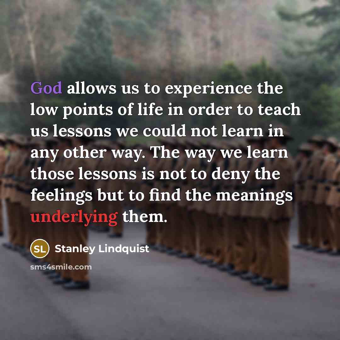 “God allows us to experience the low points of life in order to teach us lessons we could not learn in any other way. The way we learn those lessons is not to deny the feelings but to find the meanings underlying them.” quote by Stanley Lindquist