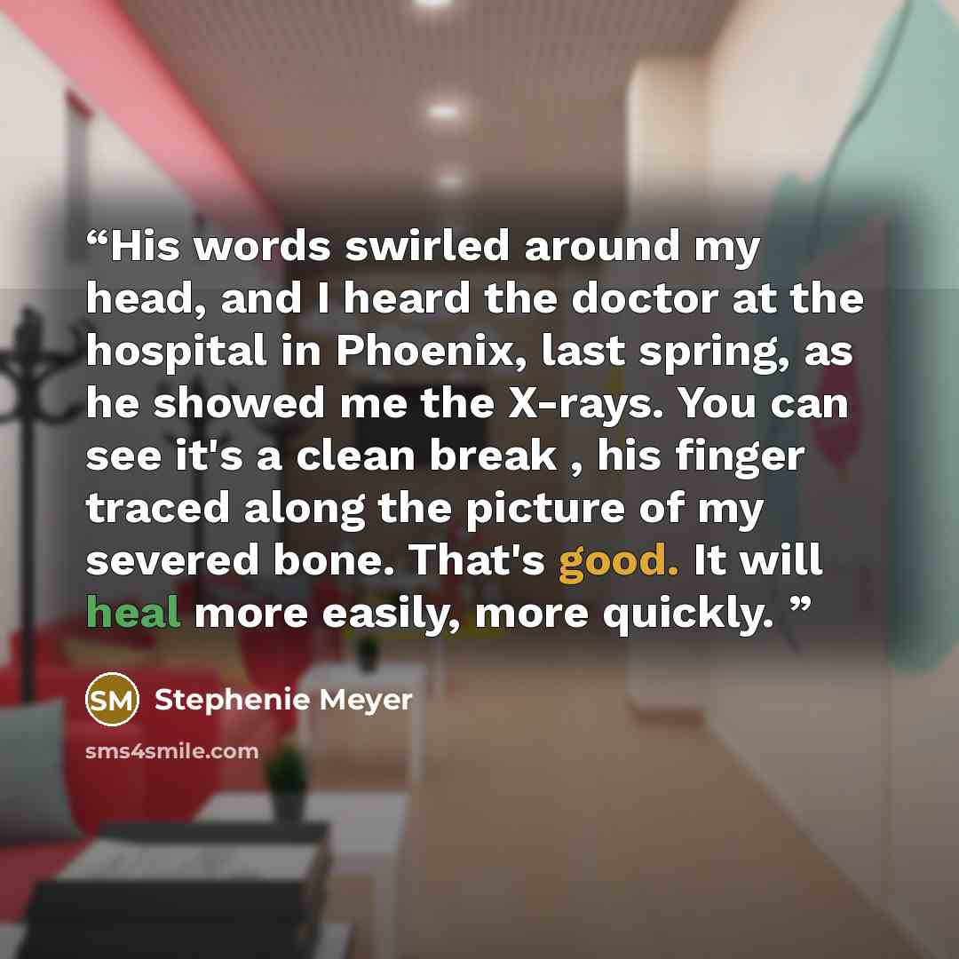“His words swirled around my head, and I heard the doctor at the hospital in Phoenix, last spring, as he showed me the X-rays. You can see it's a clean break , his finger traced along the picture of my severed bone. That's good. It will heal more easily, more quickly.” quote by Stephenie Meyer