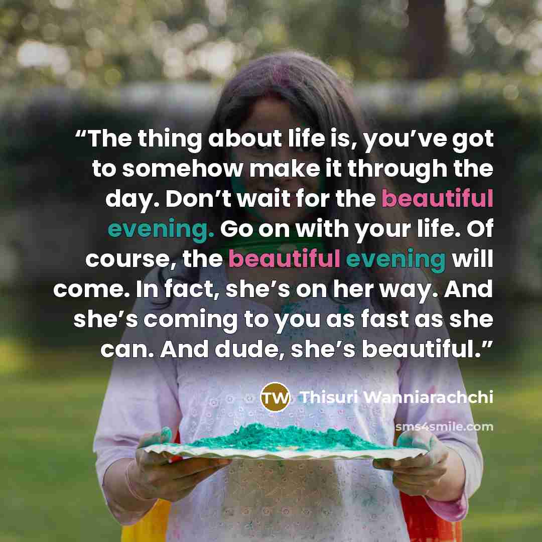 “The thing about life is, you’ve got to somehow make it through the day. Don’t wait for the beautiful evening. Go on with your life. Of course, the beautiful evening will come. In fact, she’s on her way. And she’s coming to you as fast as she can. And dude, she’s beautiful.” quote by Thisuri Wanniarachchi
