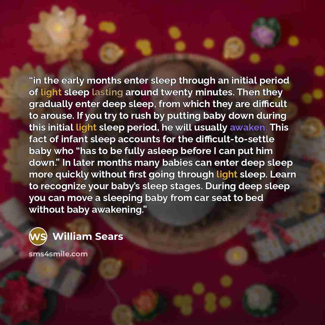 “in the early months enter sleep through an initial period of light sleep lasting around twenty minutes. Then they gradually enter deep sleep, from which they are difficult to arouse. If you try to rush by putting baby down during this initial light sleep period, he will usually awaken. This fact…” quote by William Sears